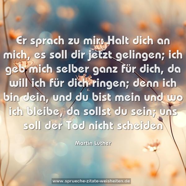 Er sprach zu mir:
Halt dich an mich,
es soll dir jetzt gelingen;
ich geb mich selber ganz für dich,
da will ich für dich ringen;
denn ich bin dein,
und du bist mein
und wo ich bleibe,
da sollst du sein;
uns soll der Tod nicht scheiden