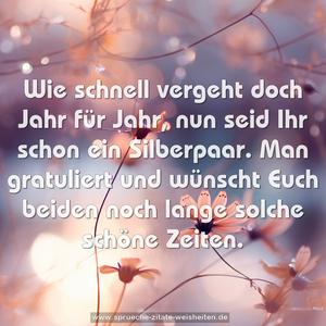 Wie schnell vergeht doch Jahr für Jahr,
nun seid Ihr schon ein Silberpaar.
Man gratuliert und wünscht Euch beiden
noch lange solche schöne Zeiten.