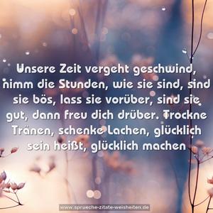 Unsere Zeit vergeht geschwind,
nimm die Stunden, wie sie sind,
sind sie bös, lass sie vorüber,
sind sie gut, dann freu dich drüber.
Trockne Tränen, schenke Lachen,
glücklich sein heißt, glücklich machen