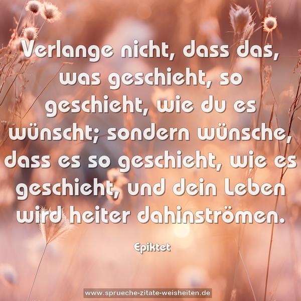 Verlange nicht, dass das, was geschieht, so geschieht,
wie du es wünscht; sondern wünsche, dass es so geschieht,
wie es geschieht, und dein Leben wird heiter dahinströmen.