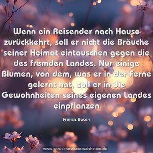 Wenn ein Reisender nach Hause zurückkehrt,
soll er nicht die Bräuche seiner Heimat eintauschen
gegen die des fremden Landes.
Nur einige Blumen, von dem, was er in der Ferne gelernt hat,
soll er in die Gewohnheiten seines eigenen Landes einpflanzen