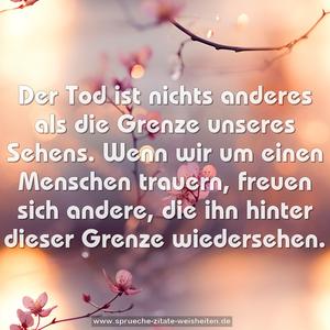 Der Tod ist nichts anderes als die Grenze unseres Sehens.
Wenn wir um einen Menschen trauern, freuen sich andere,
die ihn hinter dieser Grenze wiedersehen.