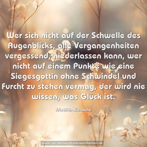  Wer sich nicht auf der Schwelle des Augenblicks, alle Vergangenheiten vergessend, niederlassen kann, wer nicht auf einem Punkte wie eine Siegesgöttin ohne Schwindel und Furcht zu stehen vermag, der wird nie wissen, was Glück ist.