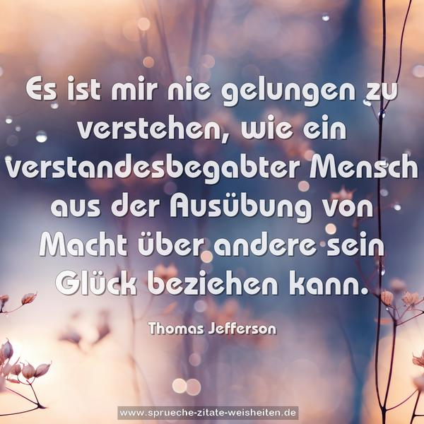 Es ist mir nie gelungen zu verstehen,
wie ein verstandesbegabter Mensch
aus der Ausübung von Macht über andere
sein Glück beziehen kann.