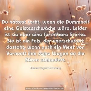 Du hättest recht, wenn die Dummheit eine Geistesschwäche wäre. Leider ist sie aber eine furchtbare Stärke. Sie ist ein Fels, der unerschüttert dasteht, wenn auch ein Meer von Vernunft ihm seine Wogen an die Stirne schleudert.