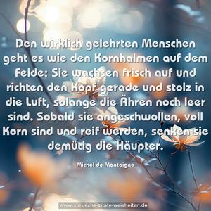 Den wirklich gelehrten Menschen geht es wie den Kornhalmen auf dem Felde: Sie wachsen frisch auf und richten den Kopf gerade und stolz in die Luft, solange die Ähren noch leer sind. Sobald sie angeschwollen, voll Korn sind und reif werden, senken sie demütig die Häupter.