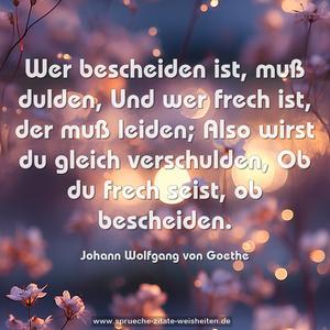 Wer bescheiden ist, muß dulden,
Und wer frech ist, der muß leiden;
Also wirst du gleich verschulden,
Ob du frech seist, ob bescheiden.