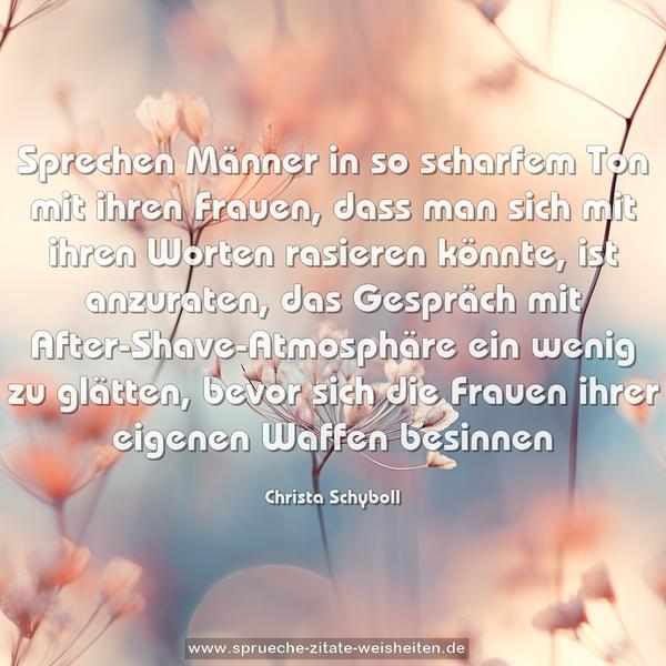 Sprechen Männer in so scharfem Ton mit ihren Frauen,
dass man sich mit ihren Worten rasieren könnte,
ist anzuraten, das Gespräch mit After-Shave-Atmosphäre ein wenig zu glätten, bevor sich die Frauen ihrer eigenen Waffen besinnen