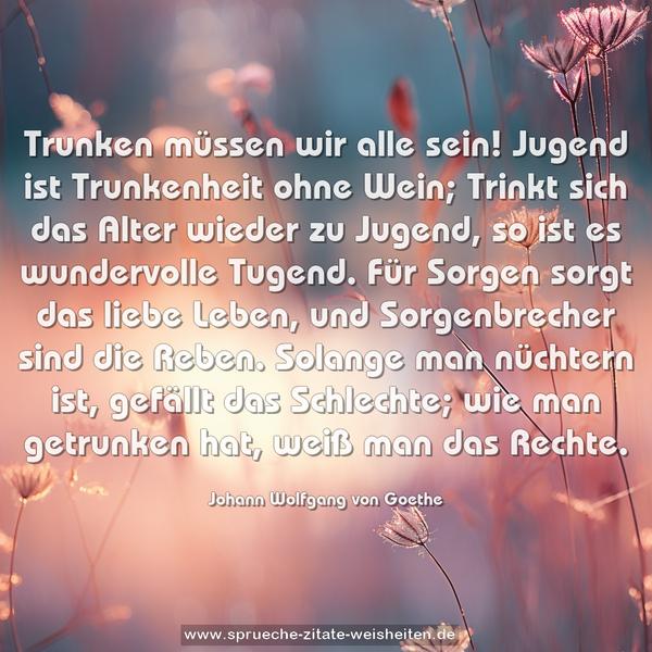 Trunken müssen wir alle sein!
Jugend ist Trunkenheit ohne Wein;
Trinkt sich das Alter wieder zu Jugend,
so ist es wundervolle Tugend.
Für Sorgen sorgt das liebe Leben,
und Sorgenbrecher sind die Reben.
Solange man nüchtern ist,
gefällt das Schlechte;
wie man getrunken hat,
weiß man das Rechte.