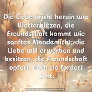 Die Liebe bricht herein wie Wetterblitzen,
die Freundschaft kommt wie sanftes Mondenlicht;
die Liebe will erwerben und besitzen,
die Freundschaft opfert, doch sie fordert nicht.