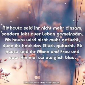 Ab heute seid ihr nicht mehr einsam,
sondern lebt euer Leben gemeinsam.
Ab heute wird nicht mehr gesucht,
denn ihr habt das Glück gebucht.
Ab heute seid ihr Mann und Frau
und euer Himmel sei ewiglich blau.