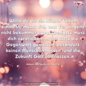 Willst du dir ein hübsch' Leben zimmern,
musst dich ums Vergangene nicht bekümmern:
Das wenigste muss dich verdrießen,
musst stets die Gegenwart genießen,
besonders keinen Menschen hassen,
und die Zukunft Gott überlassen.