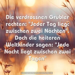 Die verdrossnen Grübler rechten:
"Jeder Tag liegt zwischen zwei Nächten".
Doch die heiteren Weltkinder sagen:
"Jede Nacht liegt zwischen zwei Tagen"