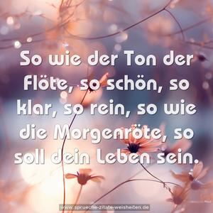 So wie der Ton der Flöte,
so schön, so klar, so rein,
so wie die Morgenröte,
so soll dein Leben sein.