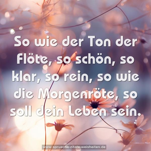 So wie der Ton der Flöte,
so schön, so klar, so rein,
so wie die Morgenröte,
so soll dein Leben sein.