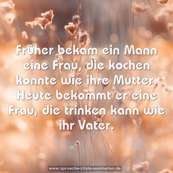 Früher bekam ein Mann eine Frau,
die kochen konnte wie ihre Mutter.
Heute bekommt er eine Frau,
die trinken kann wie ihr Vater.