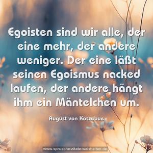 Egoisten sind wir alle,
der eine mehr, der andere weniger.
Der eine läßt seinen Egoismus nacked laufen,
der andere hängt ihm ein Mäntelchen um.