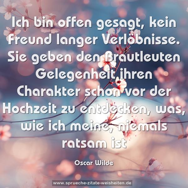 Ich bin offen gesagt, kein Freund langer Verlöbnisse.
Sie geben den Brautleuten Gelegenheit
ihren Charakter schon vor der Hochzeit zu entdecken,
was, wie ich meine, niemals ratsam ist