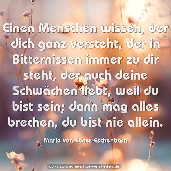 Einen Menschen wissen,
der dich ganz versteht,
der in Bitternissen
immer zu dir steht,
der auch deine Schwächen liebt,
weil du bist sein;
dann mag alles brechen,
du bist nie allein.