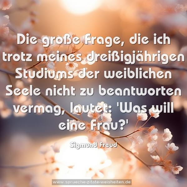 Die große Frage, die ich trotz meines dreißigjährigen Studiums der weiblichen Seele nicht zu beantworten vermag, lautet:
'Was will eine Frau?'