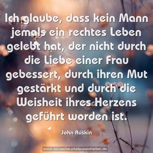 Ich glaube,
dass kein Mann jemals ein rechtes Leben gelebt hat,
der nicht durch die Liebe einer Frau gebessert,
durch ihren Mut gestärkt
und durch die Weisheit ihres Herzens geführt worden ist.