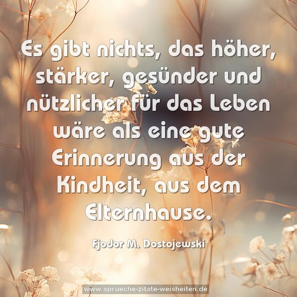 Es gibt nichts, das höher, stärker, gesünder und nützlicher
für das Leben wäre als eine gute Erinnerung aus der Kindheit,
aus dem Elternhause.