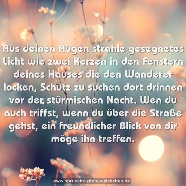 Aus deinen Augen strahle gesegnetes Licht
wie zwei Kerzen in den Fenstern deines Hauses
die den Wanderer locken, Schutz zu suchen dort drinnen
vor der stürmischen Nacht.
Wen du auch triffst, wenn du über die Straße gehst,
ein freundlicher Blick von dir möge ihn treffen.
