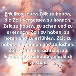 Erfülltes Leben
Zeit zu haben,
die Zeit vergessen zu können.
Zeit zu haben,
zu sehen und zu erkennen.
Zeit zu haben,
zu hören und zu erfühlen.
Zeit zu haben,
zu weinen und zu lachen.
Zeit zu haben,
achtsam zu lieben.
Zeit zu haben,
glücklich zu sein.