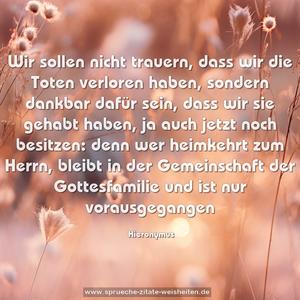 Wir sollen nicht trauern,
dass wir die Toten verloren haben,
sondern dankbar dafür sein,
dass wir sie gehabt haben,
ja auch jetzt noch besitzen:
denn wer heimkehrt zum Herrn,
bleibt in der Gemeinschaft der Gottesfamilie
und ist nur vorausgegangen