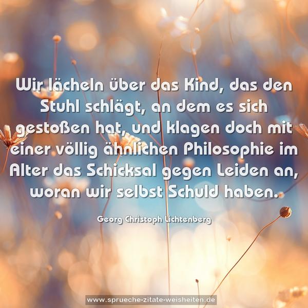 Wir lächeln über das Kind,
das den Stuhl schlägt, an dem es sich gestoßen hat,
und klagen doch mit einer völlig ähnlichen Philosophie
im Alter das Schicksal gegen Leiden an,
woran wir selbst Schuld haben.