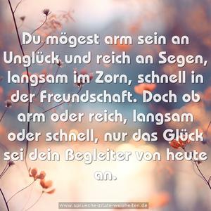 Du mögest arm sein an Unglück und reich an Segen,
langsam im Zorn, schnell in der Freundschaft.
Doch ob arm oder reich, langsam oder schnell,
nur das Glück sei dein Begleiter von heute an.