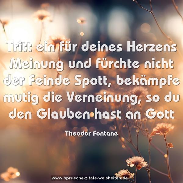 Tritt ein für deines Herzens Meinung
und fürchte nicht der Feinde Spott,
bekämpfe mutig die Verneinung,
so du den Glauben hast an Gott