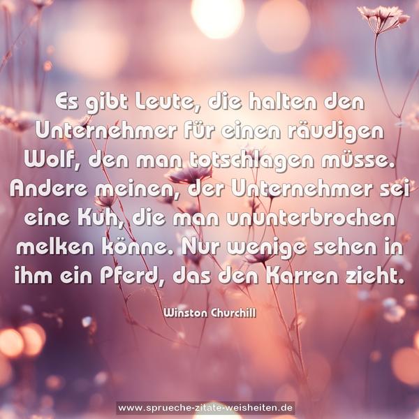 Es gibt Leute, die halten den Unternehmer für einen räudigen Wolf, den man totschlagen müsse.
Andere meinen, der Unternehmer sei eine Kuh, die man ununterbrochen melken könne.
Nur wenige sehen in ihm ein Pferd, das den Karren zieht.