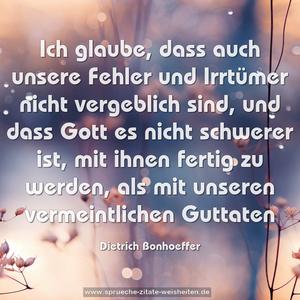 Ich glaube,
dass auch unsere Fehler und Irrtümer
nicht vergeblich sind,
und dass Gott es nicht schwerer ist,
mit ihnen fertig zu werden,
als mit unseren vermeintlichen Guttaten