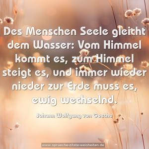 Des Menschen Seele gleicht dem Wasser:
Vom Himmel kommt es, zum Himmel steigt es,
und immer wieder nieder zur Erde muss es,
ewig wechselnd.