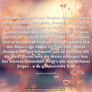 Weihnachten

Markt und Straßen stehn verlassen,
still erleuchtet jedes Haus,
sinnend geh ich durch die Gassen,
alles sieht so festlich aus.

An den Fenstern haben Frauen
buntes Spielzeug fromm geschmückt,
tausend Kindlein stehn und schauen,
sind so wundervoll beglückt.

Und ich wandre aus den Mauern
bis hinaus ins freie Feld,
hehres Glänzen, heil'ges Schauern,
wie so weit und still die Welt!

Sterne hoch die Kreise schlingen,
aus des Schnees Einsamkeit
steigt's wie wunderbares Singen -
o du gnadenreiche Zeit!