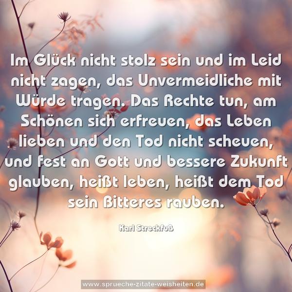 Im Glück nicht stolz sein und im Leid nicht zagen,
das Unvermeidliche mit Würde tragen.
Das Rechte tun, am Schönen sich erfreuen,
das Leben lieben und den Tod nicht scheuen,
und fest an Gott und bessere Zukunft glauben,
heißt leben, heißt dem Tod sein Bitteres rauben.