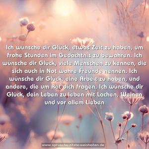 Ich wünsche dir Glück, etwas Zeit zu haben,
um frohe Stunden im Gedächtnis zu bewahren.
Ich wünsche dir Glück, viele Menschen zu kennen,
die sich auch in Not wahre Freunde nennen.
Ich wünsche dir Glück, eine Arbeit zu haben,
und andere, die um Rat dich fragen.
Ich wünsche dir Glück, dein Leben zu leben
mit Lachen, Weinen und vor allem Lieben