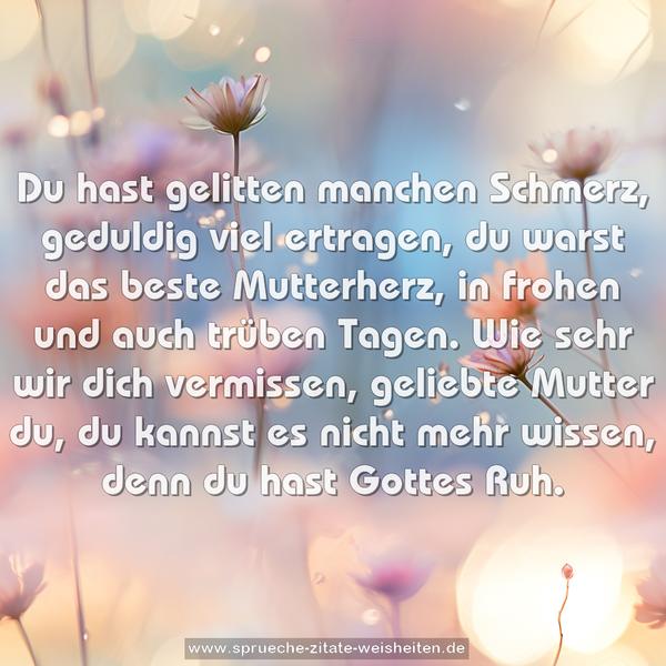 Du hast gelitten manchen Schmerz,
geduldig viel ertragen,
du warst das beste Mutterherz,
in frohen und auch trüben Tagen.
Wie sehr wir dich vermissen,
geliebte Mutter du,
du kannst es nicht mehr wissen,
denn du hast Gottes Ruh.