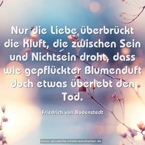 Nur die Liebe überbrückt die Kluft,
die zwischen Sein und Nichtsein droht,
dass wie gepflückter Blumenduft
doch etwas überlebt den Tod.