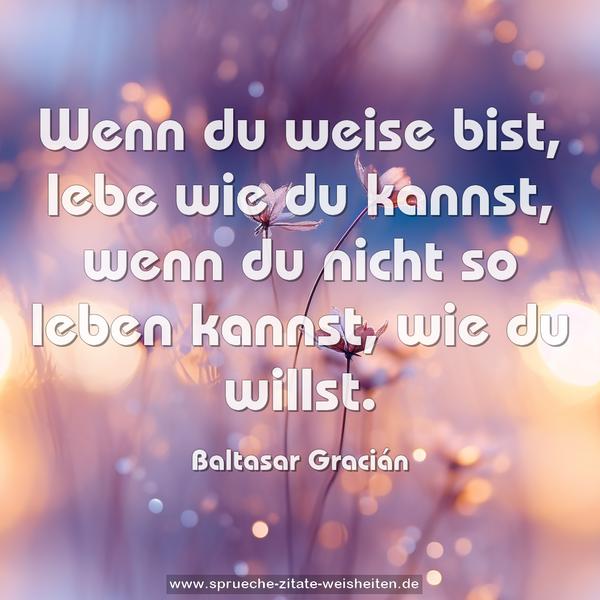 Wenn du weise bist, lebe wie du kannst,
wenn du nicht so leben kannst, wie du willst.