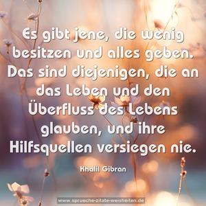 Es gibt jene,
die wenig besitzen und alles geben.
Das sind diejenigen, die an das Leben
und den Überfluss des Lebens glauben,
und ihre Hilfsquellen versiegen nie.