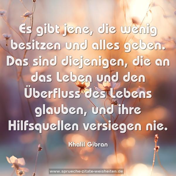 Es gibt jene,
die wenig besitzen und alles geben.
Das sind diejenigen, die an das Leben
und den Überfluss des Lebens glauben,
und ihre Hilfsquellen versiegen nie.