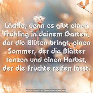 Lächle,
denn es gibt einen Frühling in deinem Garten,
der die Blüten bringt,
einen Sommer, der die Blätter tanzen und einen Herbst,
der die Früchte reifen lässt.