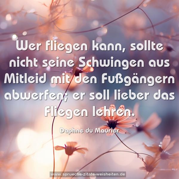 Wer fliegen kann,
sollte nicht seine Schwingen aus Mitleid
mit den Fußgängern abwerfen;
er soll lieber das Fliegen lehren.
