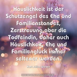 Häuslichkeit ist der Schutzengel des Ehe und Familienstandes, Zerstreuung aber die Todfeindin, 
daher auch Häuslichkeit, Ehe und Familienglück immer seltener werden.