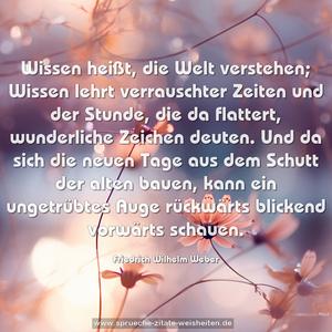 Wissen heißt, die Welt verstehen;
Wissen lehrt verrauschter Zeiten und der Stunde,
die da flattert, wunderliche Zeichen deuten.
Und da sich die neuen Tage aus dem Schutt der alten bauen,
kann ein ungetrübtes Auge rückwärts blickend vorwärts schauen.