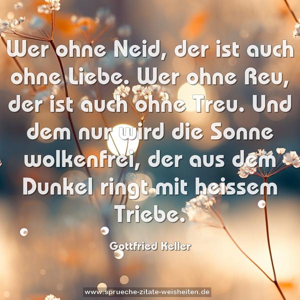 Wer ohne Neid, der ist auch ohne Liebe.
Wer ohne Reu, der ist auch ohne Treu.
Und dem nur wird die Sonne wolkenfrei,
der aus dem Dunkel ringt mit heissem Triebe. 