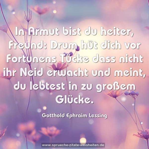 In Armut bist du heiter, Freund:
Drum hüt dich vor Fortunens Tücke
dass nicht ihr Neid erwacht und meint,
du lebtest in zu großem Glücke.