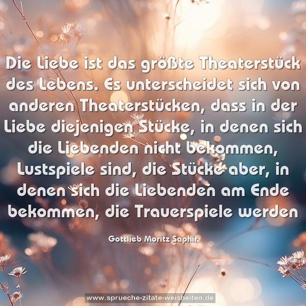 Die Liebe ist das größte Theaterstück des Lebens.
Es unterscheidet sich von anderen Theaterstücken,
dass in der Liebe diejenigen Stücke, in denen sich die Liebenden nicht bekommen, Lustspiele sind, die Stücke aber, in denen sich die Liebenden am Ende bekommen, die Trauerspiele werden